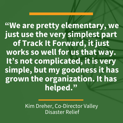 Quote from Kim Dreher, Co-Director of Valley Disaster Relief “We are pretty elementary, we just use the very simplest part of Track It Forward, it just works so well for us that way. It’s not complicated, it is very simple, but my goodness it has grown the organization. It has helped.”