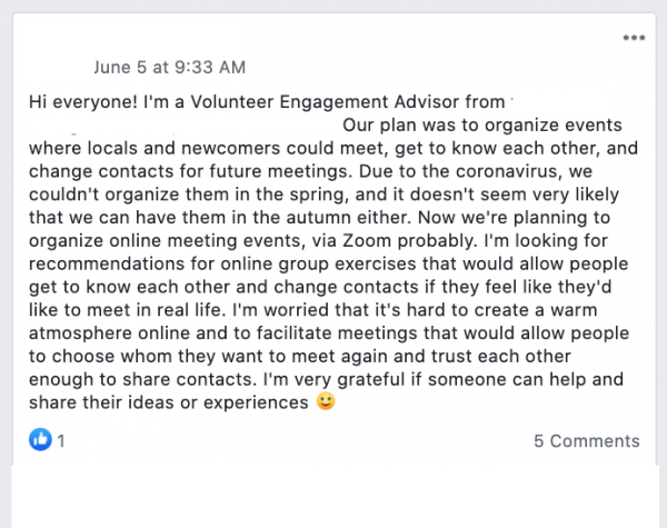 Facebook post saying : Hi everyone! I'm a Volunteer Engagement Advisor. Our plan was to organize events where locals and newcomers could meet, get to know each other, and change contacts for future meetings. Due to the coronavirus, we couldn't organize them in the spring, and it doesn't seem very likely that we can have them in the autumn either. Now we're planning to organize online meeting events, via Zoom probably. I'm looking for recommendations for online group exercises that would allow people get to know each other and change contacts if they feel like they'd like to meet in real life. I'm worried that it's hard to create a warm atmosphere online and to facilitate meetings that would allow people to choose whom they want to meet again and trust each other enough to share contacts. I'm very grateful if someone can help and share their ideas or experiences 
