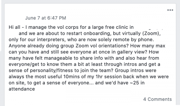 Facebook post saying: Hi all - I manage the vol corps for a large free clinic  and we are about to restart onboarding, but virtually (Zoom), only for our interpreters, who are now solely remote by phone. Anyone already doing group Zoom vol orientations? How many max can you have and still see everyone at once in gallery view? How many have felt manageable to share info with and also hear from everyone/get to know them a bit at least through intros and get a sense of personality/fitness to join the team? Group intros were always the most useful 10mins of my 1hr session back when we were on site, to get a sense of everyone... and we'd have ~25 in attendance