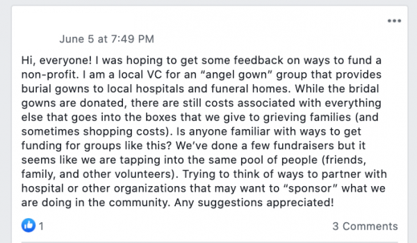 Facebook post saying: Hi, everyone! I was hoping to get some feedback on ways to fund a non-profit. I am a local VC for an “angel gown” group that provides burial gowns to local hospitals and funeral homes. While the bridal gowns are donated, there are still costs associated with everything else that goes into the boxes that we give to grieving families (and sometimes shopping costs). Is anyone familiar with ways to get funding for groups like this? We’ve done a few fundraisers but it seems like we are tapping into the same pool of people (friends, family, and other volunteers). Trying to think of ways to partner with hospital or other organizations that may want to “sponsor” what we are doing in the community. Any suggestions appreciated!