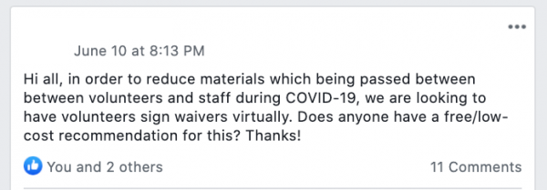 Facebook post saying: Hi all, in order to reduce materials which being passed between between volunteers and staff during COVID-19, we are looking to have volunteers sign waivers virtually. Does anyone have a free/low-cost recommendation for this? Thanks!