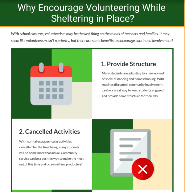 Why Encourage Volunteering While Sheltering in Place? With school closures, volunteerism may be the last thing on the minds of teachers and families. It may seem like volunteerism isn't a priority, but there are some benefits to encourage continued involvement! 1. Calendar icon : Provide Structure. Many students are adjusting to a new normal of social distancing and homeschooling. With routines disrupted, community involvement can be a great way to keep students engaged and provide some structure for their day. 2. Document with an x icon: Cancelled activities. With normal extracurricular activities cancelled for the time being, many students will be home more than usual. Community service can be a positive way to make the most out of this time and do something productive! 