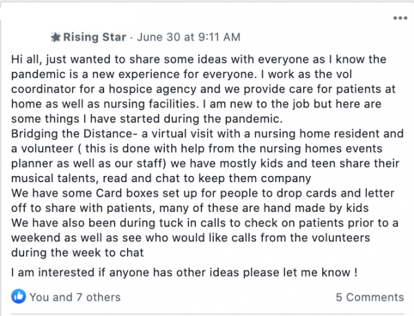 Hi all, just wanted to share some ideas with everyone as I know the pandemic is a new experience for everyone. I work as the vol coordinator for a hospice agency and we provide care for patients at home as well as nursing facilities. I am new to the job but here are some things I have started during the pandemic.
Bridging the Distance- a virtual visit with a nursing home resident and a volunteer ( this is done with help from the nursing homes events planner as well as our staff) we have mostly kids and teen share their musical talents, read and chat to keep them company
We have some Card boxes set up for people to drop cards and letter off to share with patients, many of these are hand made by kids
We have also been during tuck in calls to check on patients prior to a weekend as well as see who would like calls from the volunteers during the week to chat
I am interested if anyone has other ideas please let me know !
