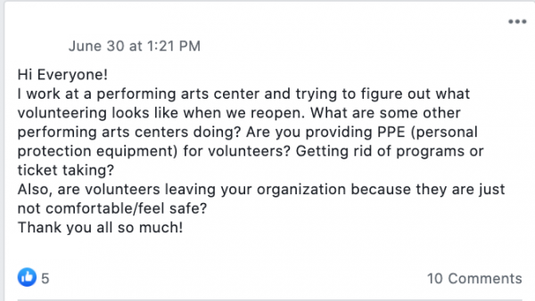 Hi Everyone!
I work at a performing arts center and trying to figure out what volunteering looks like when we reopen. What are some other performing arts centers doing? Are you providing PPE (personal protection equipment) for volunteers? Getting rid of programs or ticket taking?
Also, are volunteers leaving your organization because they are just not comfortable/feel safe?
Thank you all so much!
