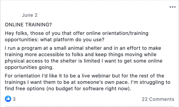 ONLINE TRAINING?
Hey folks, those of you that offer online orientation/training opportunities: what platform do you use?
I run a program at a small animal shelter and in an effort to make training more accessible to folks and keep things moving while physical access to the shelter is limited I want to get some online opportunities going.
For orientation I’d like it to be a live webinar but for the rest of the trainings I want them to be at someone’s own pace. I’m struggling to find free options (no budget for software right now).

