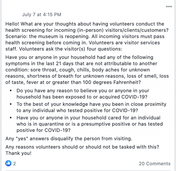 Hello! What are your thoughts about having volunteers conduct the health screening for incoming (in-person) visitors/clients/customers? Scenario: the museum is reopening. All incoming visitors must pass health screening before coming in. Volunteers are visitor services staff. Volunteers ask the visitor(s) four questions:
Have you or anyone in your household had any of the following symptoms in the last 21 days that are not attributable to another condition: sore throat, cough, chills, body aches for unknown reasons, shortness of breath for unknown reasons, loss of smell, loss of taste, fever at or greater than 100 degrees Fahrenheit?
Do you have any reason to believe you or anyone in your household has been exposed to or acquired COVID-19?
To the best of your knowledge have you been in close proximity to any individual who tested positive for COVID-19?
Have you or anyone in your household cared for an individual who is in quarantine or is a presumptive positive or has tested positive for COVID-19?
Any 