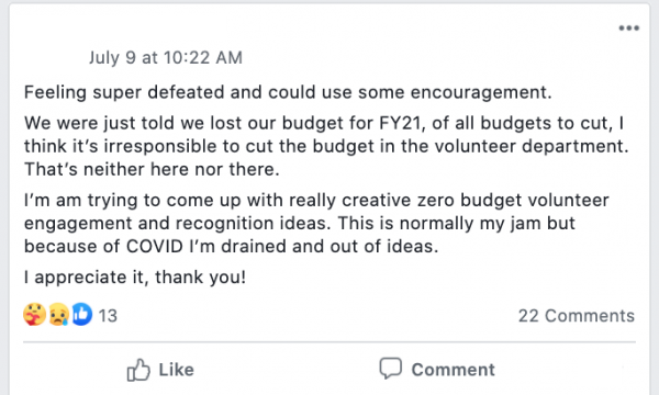 Feeling super defeated and could use some encouragement.
We were just told we lost our budget for FY21, of all budgets to cut, I think it’s irresponsible to cut the budget in the volunteer department. That’s neither here nor there.
I’m am trying to come up with really creative zero budget volunteer engagement and recognition ideas. This is normally my jam but because of COVID I’m drained and out of ideas.
I appreciate it, thank you!
