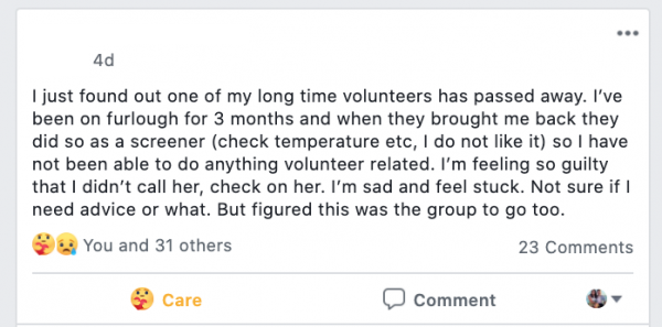 Facebook Post stating :I  just found out one of my long time volunteers has passed away. I’ve been on furlough for 3 months and when they brought me back they did so as a screener (check temperature etc, I do not like it) so I have not been able to do anything volunteer related. I’m feeling so guilty that I didn’t call her, check on her. I’m sad and feel stuck. Not sure if I need advice or what. But figured this was the group to go too.