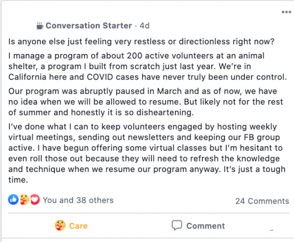 Facebook post stating: Is anyone else just feeling very restless or directionless right now?

I manage a program of about 200 active volunteers at an animal shelter, a program I built from scratch just last year. We’re in California here and COVID cases have never truly been under control.

Our program was abruptly paused in March and as of now, we have no idea when we will be allowed to resume. But likely not for the rest of summer and honestly it is so disheartening.

I’ve done what I can to keep volunteers engaged by hosting weekly virtual meetings, sending out newsletters and keeping our FB group active. I have begun offering some virtual classes but I’m hesitant to even roll those out because they will need to refresh the knowledge and technique when we resume our program anyway. It’s just a tough time.