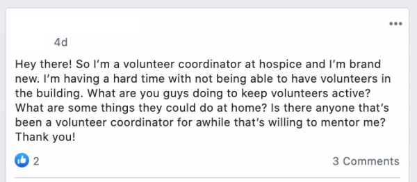 Hey there! So I’m a volunteer coordinator at hospice and I’m brand new. I’m having a hard time with not being able to have volunteers in the building. What are you guys doing to keep volunteers active? What are some things they could do at home? Is there anyone that’s been a volunteer coordinator for awhile that’s willing to mentor me? Thank you!