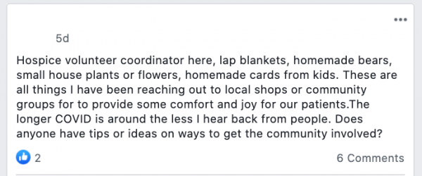 Hospice volunteer coordinator here, lap blankets, homemade bears, small house plants or flowers, homemade cards from kids. These are all things I have been reaching out to local shops or community groups for to provide some comfort and joy for our patients.The longer COVID is around the less I hear back from people. Does anyone have tips or ideas on ways to get the community involved?