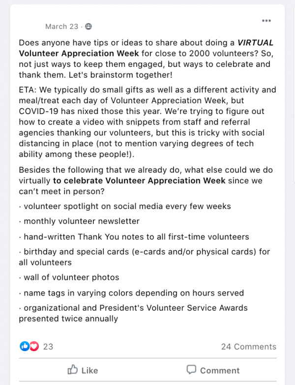 Does anyone have tips or ideas to share about doing a VIRTUAL Volunteer Appreciation Week for close to 2000 volunteers? So, not just ways to keep them engaged, but ways to celebrate and thank them. Let's brainstorm together!
ETA: We typically do small gifts as well as a different activity and meal/treat each day of Volunteer Appreciation Week, but COVID-19 has nixed those this year. We’re trying to figure out how to create a video with snippets from staff and referral agencies thanking our volunteers, but this is tricky with social distancing in place (not to mention varying degrees of tech ability among these people!).
Besides the following that we already do, what else could we do virtually to celebrate Volunteer Appreciation Week since we can’t meet in person?
· volunteer spotlight on social media every few weeks
· monthly volunteer newsletter
· hand-written Thank You notes to all first-time volunteers
· birthday and special cards (e-cards and/or physical cards) for all volunteers
· wall of volunteer photos
· name tags in varying colors depending on hours served
· organizational and President's Volunteer Service Awards presented twice annually