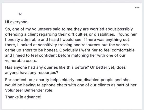 Hi everyone,

So, one of my volunteers said to me they are worried about possibly offending a client regarding their difficulties or disabilities. I found her honesty admirable and I said I would see if there was anything out there, I looked at sensitivity training and resources but the search came up short to be honest. Obviously I want her to feel comfortable and I need to feel confident before matching her with one of our vulnerable users.

Has anyone had any queries like this before? Or better yet, does anyone have any resources?

For context, our charity helps elderly and disabled people and she would be having telephone chats with one of our clients as part of her Volunteer Befriender role.

Thanks in advance!