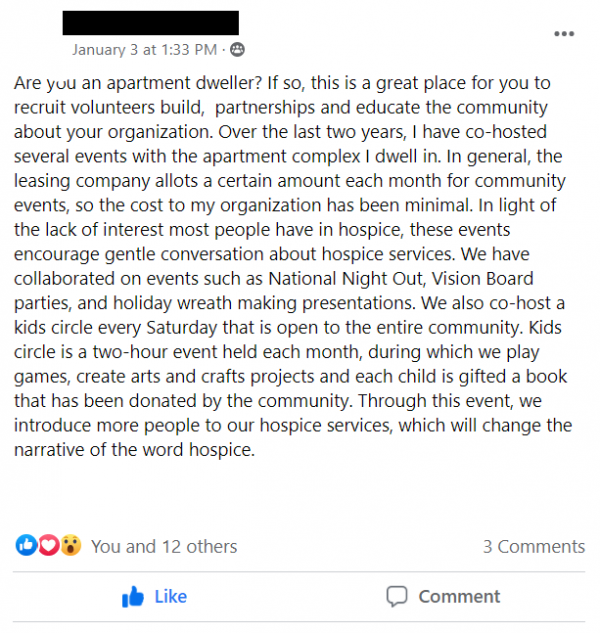 Facebook Group Post stating: Are you an apartment dweller? If so, this is a great place for you to recruit volunteers build,  partnerships and educate the community about your organization. Over the last two years, I have co-hosted several events with the apartment complex I dwell in. In general, the leasing company allots a certain amount each month for community events, so the cost to my organization has been minimal. In light of the lack of interest most people have in hospice, these events encourage gentle conversation about hospice services. We have collaborated on events such as National Night Out, Vision Board parties, and holiday wreath making presentations. We also co-host a kids circle every Saturday that is open to the entire community. Kids circle is a two-hour event held each month, during which we play games, create arts and crafts projects and each child is gifted a book that has been donated by the community. Through this event, we introduce more people to our hospice services, which will change the narrative of the word hospice.