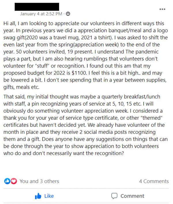 Facebook Group Post stating: Hi all, I am looking to appreciate our volunteers in different ways this year. In previous years we did a appreciation banquet/meal and a logo swag gift(2020 was a travel mug, 2021 a tshirt). I was asked to shift the even last year from the spring(appreciation week) to the end of the year. 50 volunteers invited, 19 present. I understand The pandemic plays a part, but I am also hearing rumblings that volunteers don’t volunteer for “stuff” or recognition. I found out this am that my proposed budget for 2022 is $1100. I feel this is a bit high.. and may be lowered a bit. I don’t see spending that in a year between supplies, gifts, meals etc. 
That said, my initial thought was maybe a quarterly breakfast/lunch with staff, a pin recognizing years of service at 5, 10, 15 etc. I will obviously do something volunteer appreciation week. I considered a thank you for your year of service type certificate, or other “themed” certificates but haven’t decided yet. We already have volunteer of the month in place and they receive 2 social media posts recognizing them and a gift. Does anyone have any suggestions on things that can be done through the year to show appreciation to both volunteers who do and don’t necessarily want the recognition?