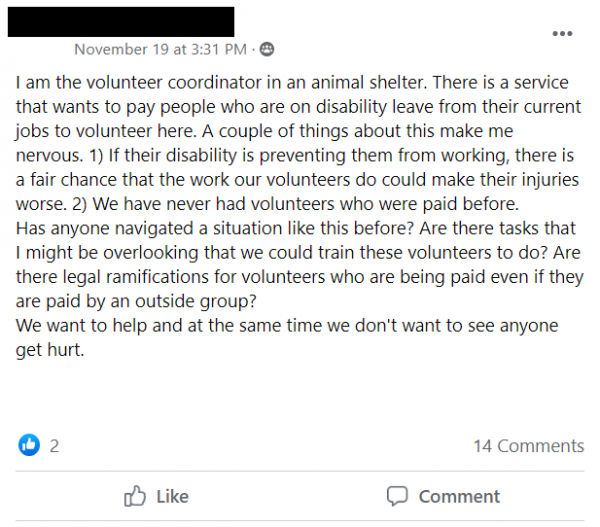 Facebook post: I am the volunteer coordinator in an animal shelter. There is a service that wants to pay people who are on disability leave from their current jobs to volunteer here. A couple of things about this make me nervous. 1) If their disability is preventing them from working, there is a fair chance that the work our volunteers do could make their injuries worse. 2) We have never had volunteers who were paid before.
Has anyone navigated a situation like this before? Are there tasks that I might be overlooking that we could train these volunteers to do? Are there legal ramifications for volunteers who are being paid even if they are paid by an outside group?
We want to help and at the same time we don't want to see anyone get hurt.