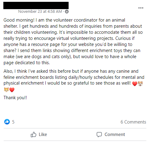 Good morning! I am the volunteer coordinator for an animal
shelter. I get hundreds and hundreds of inquiries from parents about their children volunteering. It’s impossible to accomodate them all so really trying to encourage virtual volunteering projects. Curious if anyone has a resource page for your website you’d be willing to share? I send them links showing different enrichment toys they can make (we are dogs and cats only), but would love to have a whole page dedicated to this. 
Also, I think I’ve asked this before but if anyone has any canine and feline enrichment boards listing daily/hourly schedules for mental and physical enrichment I would be so grateful to see those as well!