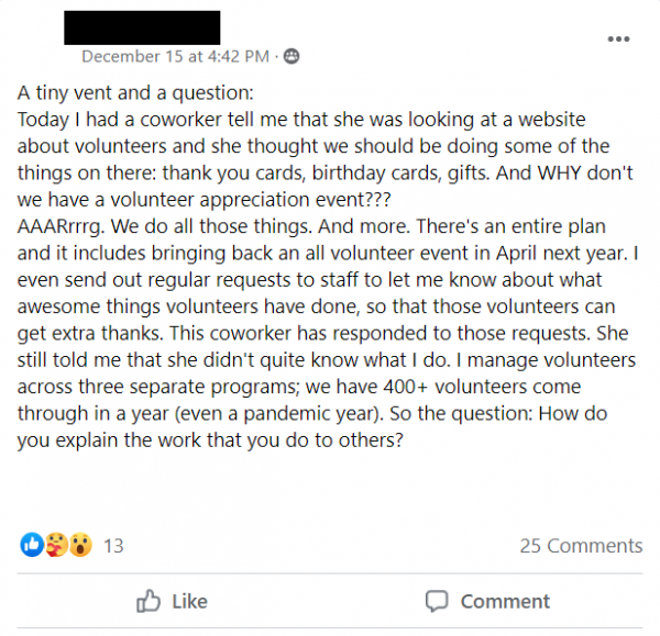Screenshot of Facebook Post stating: A tiny vent and a question:
Today I had a coworker tell me that she was looking at a website about volunteers and she thought we should be doing some of the things on there: thank you cards, birthday cards, gifts. And WHY don't we have a volunteer appreciation event??? 
AAARrrrg. We do all those things. And more. There's an entire plan and it includes bringing back an all volunteer event in April next year. I even send out regular requests to staff to let me know about what awesome things volunteers have done, so that those volunteers can get extra thanks. This coworker has responded to those requests. She still told me that she didn't quite know what I do. I manage volunteers across three separate programs; we have 400+ volunteers come through in a year (even a pandemic year). So the question: How do you explain the work that you do to others?