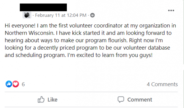 Facebook post stating: Hi everyone! I am the first volunteer coordinator at my organization in Northern Wisconsin. I have kick started it and am looking forward to hearing about ways to make our program flourish. Right now I'm looking for a decently priced program to be our volunteer database and scheduling program. I'm excited to learn from you guys!