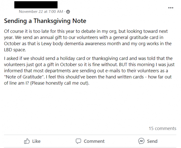 Facebook post stating: Of course it is too late for this year to debate in my org, but looking toward next year. We send an annual gift to our volunteers with a general gratitude card in October as that is Lewy body dementia awareness month and my org works in the LBD space.
I asked if we should send a holiday card or thanksgiving card and was told that the volunteers just got a gift in October so it is fine without. BUT this morning I was just informed that most departments are sending out e-mails to their volunteers as a 