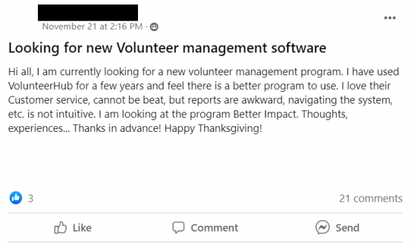 Facebook post stating: Looking for new Volunteer management software
Hi all, I am currently looking for a new volunteer management program. I have used VolunteerHub for a few years and feel there is a better program to use. I love their Customer service, cannot be beat, but reports are awkward, navigating the system, etc. is not intuitive. I am looking at the program Better Impact. Thoughts, experiences... Thanks in advance! Happy Thanksgiving!