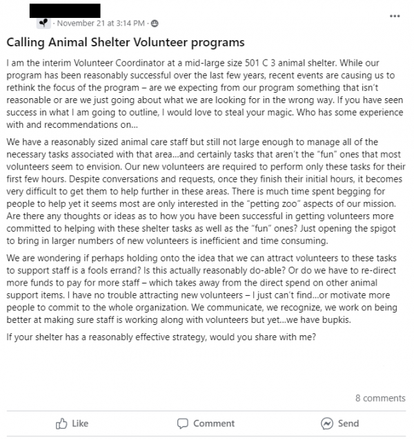 Facebook post stating: Calling Animal Shelter Volunteer programs
I am the interim Volunteer Coordinator at a mid-large size 501 C 3 animal shelter. While our program has been reasonably successful over the last few years, recent events are causing us to rethink the focus of the program – are we expecting from our program something that isn’t reasonable or are we just going about what we are looking for in the wrong way. If you have seen success in what I am going to outline, I would love to steal your magic. Who has some experience with and recommendations on…
We have a reasonably sized animal care staff but still not large enough to manage all of the necessary tasks associated with that area…and certainly tasks that aren’t the “fun” ones that most volunteers seem to envision. Our new volunteers are required to perform only these tasks for their first few hours. Despite conversations and requests, once they finish their initial hours, it becomes very difficult to get them to help further in these areas. There is much time spent begging for people to help yet it seems most are only interested in the “petting zoo” aspects of our mission. Are there any thoughts or ideas as to how you have been successful in getting volunteers more committed to helping with these shelter tasks as well as the “fun” ones? Just opening the spigot to bring in larger numbers of new volunteers is inefficient and time consuming.
We are wondering if perhaps holding onto the idea that we can attract volunteers to these tasks to support staff is a fools errand? Is this actually reasonably do-able? Or do we have to re-direct more funds to pay for more staff – which takes away from the direct spend on other animal support items. I have no trouble attracting new volunteers – I just can’t find…or motivate more people to commit to the whole organization. We communicate, we recognize, we work on being better at making sure staff is working along with volunteers but yet…we have bupkis.
If your shelter has a reasonably effective strategy, would you share with me?