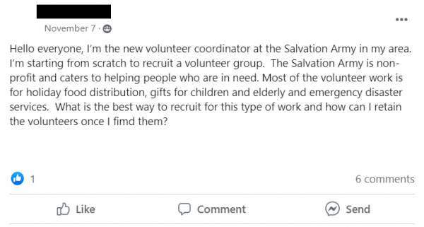 Facebook Post stating: Hello everyone, I’m the new volunteer coordinator at the Salvation Army in my area.  I’m starting from scratch to recruit a volunteer group.  The Salvation Army is non-profit and caters to helping people who are in need. Most of the volunteer work is for holiday food distribution, gifts for children and elderly and emergency disaster services.  What is the best way to recruit for this type of work and how can I retain the volunteers once I fimd them?