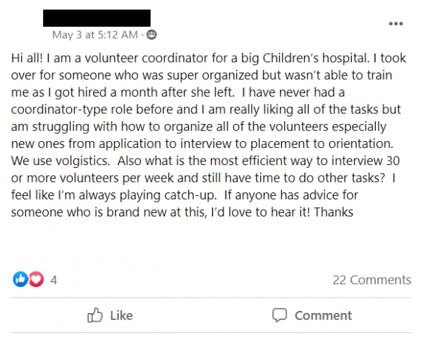 Facebook Post Stating: Hi all! I am a volunteer coordinator for a big Children’s hospital. I took over for someone who was super organized but wasn’t able to train me as I got hired a month after she left.  I have never had a coordinator-type role before and I am really liking all of the tasks but am struggling with how to organize all of the volunteers especially new ones from application to interview to placement to orientation.  We use volgistics.  Also what is the most efficient way to interview 30 or more volunteers per week and still have time to do other tasks?  I feel like I’m always playing catch-up.  If anyone has advice for someone who is brand new at this, I’d love to hear it! Thanks