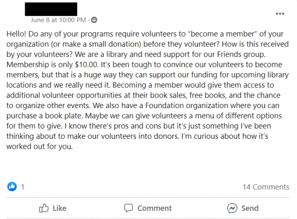 Facebook Post stating: Hello! Do any of your programs require volunteers to “become a member” of your organization (or make a small donation) before they volunteer? How is this received by your volunteers? We are a library and need support for our Friends group. Membership is only $10.00. It’s been tough to convince our volunteers to become members, but that is a huge way they can support our funding for upcoming library locations and we really need it. Becoming a member would give them access to additional volunteer opportunities at their book sales, free books, and the chance to organize other events. We also have a Foundation organization where you can purchase a book plate. Maybe we can give volunteers a menu of different options for them to give. I know there’s pros and cons but it’s just something I’ve been thinking about to make our volunteers into donors. I’m curious about how it’s worked out for you.