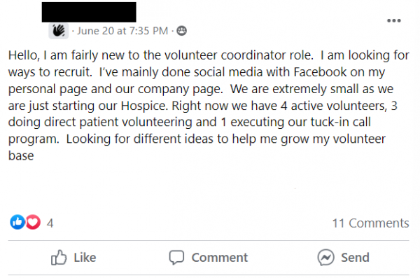 Facebook post stating: Hello, I am fairly new to the volunteer coordinator role.  I am looking for ways to recruit.  I’ve mainly done social media with Facebook on my personal page and our company page.  We are extremely small as we are just starting our Hospice. Right now we have 4 active volunteers, 3 doing direct patient volunteering and 1 executing our tuck-in call program.  Looking for different ideas to help me grow my volunteer base
