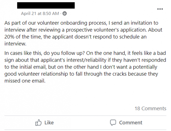 Facebook post stating: As part of our volunteer onboarding process, I send an invitation to interview after reviewing a prospective volunteer's application. About 20% of the time, the applicant doesn't respond to schedule an interview. 
In cases like this, do you follow up? On the one hand, it feels like a bad sign about that applicant's interest/reliability if they haven't responded to the initial email, but on the other hand I don't want a potentially good volunteer relationship to fall through the cracks because they missed one email.