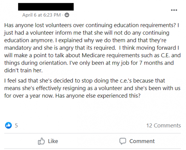 Facebook post stating: Has anyone lost volunteers over continuing education requirements? I just had a volunteer inform me that she will not do any continuing education anymore. I explained why we do them and that they're mandatory and she is angry that its required.  I think moving forward I will make a point to talk about Medicare requirements such as C.E. and things during orientation. I've only been at my job for 7 months and didn't train her. 
I feel sad that she's decided to stop doing the c.e.'s because that means she's effectively resigning as a volunteer and she's been with us for over a year now. Has anyone else experienced this?