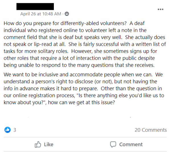 Facebook post stating: How do you prepare for differently-abled volunteers?  A deaf individual who registered online to volunteer left a note in the comment field that she is deaf but speaks very well.  She actually does not speak or lip-read at all.  She is fairly successful with a written list of tasks for more solitary roles.  However, she sometimes signs up for other roles that require a lot of interaction with the public despite being unable to respond to the many questions that she receives.
We want to be inclusive and accommodate people when we can.  We understand a person's right to disclose (or not), but not having the info in advance makes it hard to prepare.  Other than the question in our online registration process, 