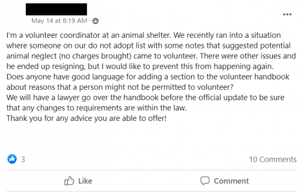 Facebook Post stating: I'm a volunteer coordinator at an animal shelter. We recently ran into a situation where someone on our do not adopt list with some notes that suggested potential animal neglect (no charges brought) came to volunteer. There were other issues and he ended up resigning, but I would like to prevent this from happening again.
Does anyone have good language for adding a section to the volunteer handbook about reasons that a person might not be permitted to volunteer?  
We will have a lawyer go over the handbook before the official update to be sure that any changes to requirements are within the law.
Thank you for any advice you are able to offer!