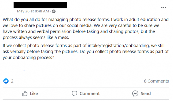 Facebook post stating: What do you all do for managing photo release forms. I work in adult education and we love to share pictures on our social media. We are very careful to be sure we have written and verbal permission before taking and sharing photos, but the process always seems like a mess. 
If we collect photo release forms as part of intake/registration/onboarding, we still ask verbally before taking the pictures. Do you collect photo release forms as part of your onboarding process?