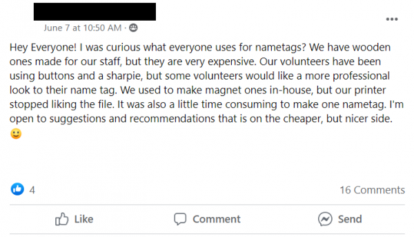 Facebook post stating: Hey Everyone! I was curious what everyone uses for nametags? We have wooden ones made for our staff, but they are very expensive. Our volunteers have been using buttons and a sharpie, but some volunteers would like a more professional look to their name tag. We used to make magnet ones in-house, but our printer stopped liking the file. It was also a little time consuming to make one nametag. I'm open to suggestions and recommendations that is on the cheaper, but nicer side. 