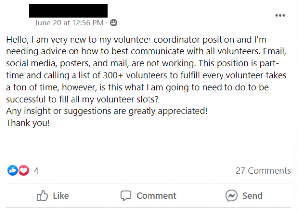Facebook post stating: Hello, I am very new to my volunteer coordinator position and I'm needing advice on how to best communicate with all volunteers. Email, social media, posters, and mail, are not working. This position is part-time and calling a list of 300+ volunteers to fulfill every volunteer takes a ton of time, however, is this what I am going to need to do to be successful to fill all my volunteer slots?
Any insight or suggestions are greatly appreciated!
Thank you!
