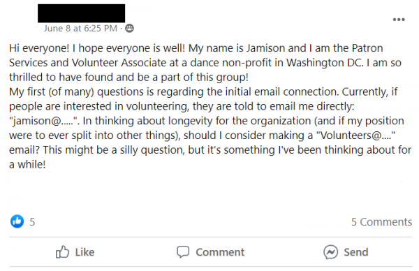 Facebook Post Stating: Hi everyone! I hope everyone is well! My name is Jamison and I am the Patron Services and Volunteer Associate at a dance non-profit in Washington DC. I am so thrilled to have found and be a part of this group! 
My first (of many) questions is regarding the initial email connection. Currently, if people are interested in volunteering, they are told to email me directly: 