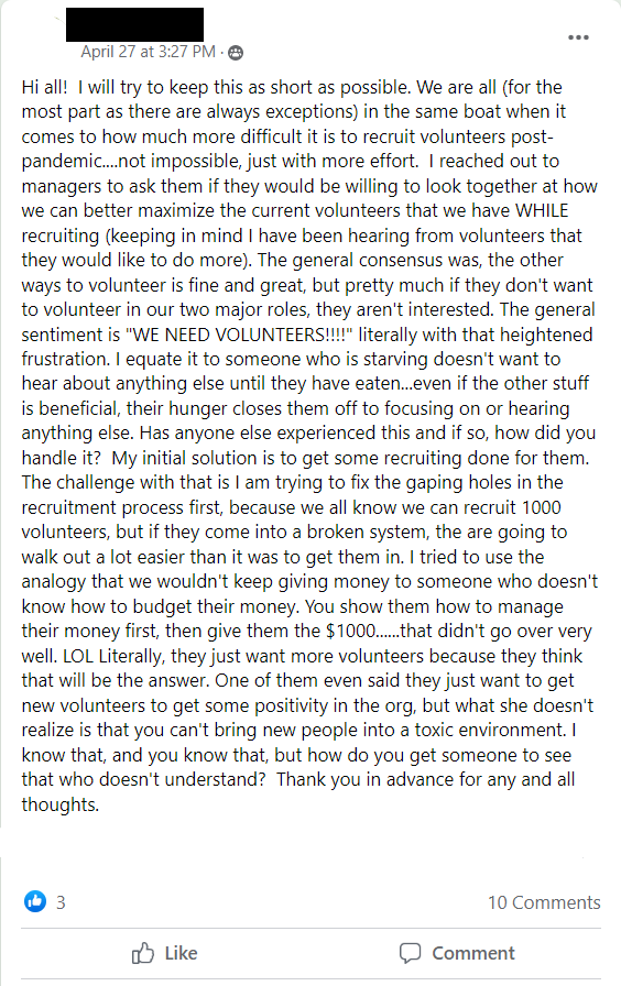 Facebook post stating: Hi all!  I will try to keep this as short as possible. We are all (for the most part as there are always exceptions) in the same boat when it comes to how much more difficult it is to recruit volunteers post-pandemic....not impossible, just with more effort.  I reached out to managers to ask them if they would be willing to look together at how we can better maximize the current volunteers that we have WHILE recruiting (keeping in mind I have been hearing from volunteers that they would like to do more). The general consensus was, the other ways to volunteer is fine and great, but pretty much if they don't want to volunteer in our two major roles, they aren't interested. The general sentiment is 