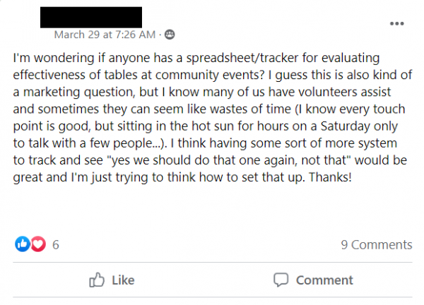 Facebook post stating: 'I'm wondering if anyone has a spreadsheet/tracker for evaluating effectiveness of tables at community events? I guess this is also kind of a marketing question, but I know many of us have volunteers assist and sometimes they can seem like wastes of time (I know every touch point is good, but sitting in the hot sun for hours on a Saturday only to talk with a few people...). I think having some sort of more system to track and see 