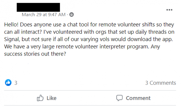 Facebook post stating: Hello! Does anyone use a chat tool for remote volunteer shifts so they can all interact? I've volunteered with orgs that set up daily threads on Signal, but not sure if all of our varying vols would download the app. We have a very large remote volunteer interpreter program. Any success stories out there?