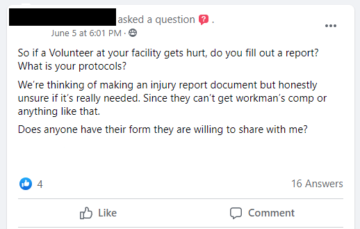 So if a Volunteer at your facility gets hurt, do you fill out a report? What is your protocols? We’re thinking of making an injury report document but honestly unsure if it’s really needed. Since they can’t get workman’s comp or anything like that.