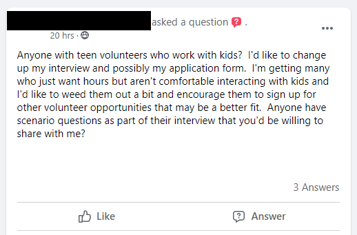 Anyone with teen volunteers who work with kids?  I'd like to change up my interview and possibly my application form.  I'm getting many who just want hours but aren't comfortable interacting with kids and I'd like to weed them out a bit and encourage them to sign up for other volunteer opportunities that may be a better fit.  Anyone have scenario questions as part of their interview that you'd be willing to share with me?
