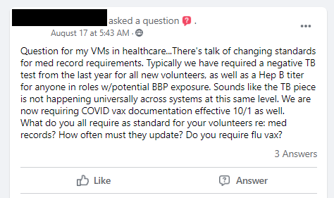 Question for my VMs in healthcare...There's talk of changing standards for med record requirements. Typically we have required a negative TB test from the last year for all new volunteers, as well as a Hep B titer for anyone in roles w/potential BBP exposure. Sounds like the TB piece is not happening universally across systems at this same level. We are now requiring COVID vax documentation effective 10/1 as well.

What do you all require as standard for your volunteers re: med records? How often must they update? Do you require flu vax?