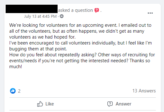 We're looking for volunteers for an upcoming event. I emailed out to all of the volunteers, but as often happens, we didn't get as many volunteers as we had hoped for. 

I've been encouraged to call volunteers individually, but I feel like I'm bugging them at that point. 

How do you feel about repeatedly asking? Other ways of recruiting for events/needs if you're not getting the interest needed? Thanks so much!