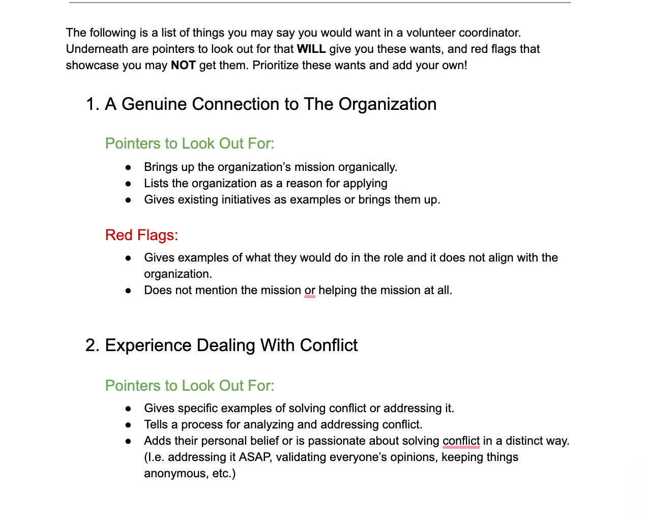 The following is a list of things you may say you would want in a volunteer coordinator. Underneath are pointers to look out for that WILL give you these wants, and red flags that showcase you may NOT get them. Prioritize these wants and add your own! 
A Genuine Connection to The Organization
Pointers to Look Out For: 
Brings up the organization’s mission organically. 
Lists the organization as a reason for applying 
Gives existing initiatives as examples or brings them up. 
Red Flags:
Gives examples of what they would do in the role and it does not align with the organization. 
Does not mention the mission or helping the mission at all.

Experience Dealing With Conflict
Pointers to Look Out For: 
Gives specific examples of solving conflict or addressing it. 
Tells a process for analyzing and addressing conflict.
Adds their personal belief or is passionate about solving conflict in a distinct way. (I.e. addressing it ASAP, validating everyone’s opinions, keeping things anonymous, etc.)
