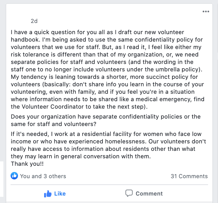 I have a quick question for you all as I draft our new volunteer handbook. I'm being asked to use the same confidentiality policy for volunteers that we use for staff. But, as I read it, I feel like either my risk tolerance is different than that of my organization, or, we need separate policies for staff and volunteers (and the wording in the staff one to no longer include volunteers under the umbrella policy). My tendency is leaning towards a shorter, more succinct policy for volunteers (basically: don't share info you learn in the course of your volunteering, even with family, and if you feel you're in a situation where information needs to be shared like a medical emergency, find the Volunteer Coordinator to take the next step).
Does your organization have separate confidentiality policies or the same for staff and volunteers?
If it's needed, I work at a residential facility for women who face low income or who have experienced homelessness. Our volunteers don't really have access to information about residents other than what they may learn in general conversation with them.
Thank you!!
