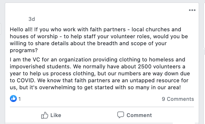 Hello all! If you who work with faith partners - local churches and houses of worship - to help staff your volunteer roles, would you be willing to share details about the breadth and scope of your programs?
I am the VC for an organization providing clothing to homeless and impoverished students. We normally have about 2500 volunteers a year to help us process clothing, but our numbers are way down due to COVID. We know that faith partners are an untapped resource for us, but it's overwhelming to get started with so many in our area!
