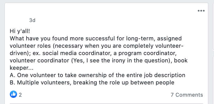 Hi y'all!
What have you found more successful for long-term, assigned volunteer roles (necessary when you are completely volunteer-driven); ex. social media coordinator, a program coordinator, volunteer coordinator (Yes, I see the irony in the question), book keeper...
A. One volunteer to take ownership of the entire job description
B. Multiple volunteers, breaking the role up between people
