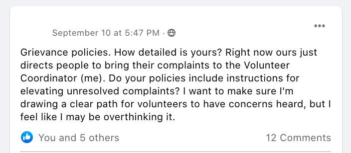 Grievance policies. How detailed is yours? Right now ours just directs people to bring their complaints to the Volunteer Coordinator (me). Do your policies include instructions for elevating unresolved complaints? I want to make sure I'm drawing a clear path for volunteers to have concerns heard, but I feel like I may be overthinking it.